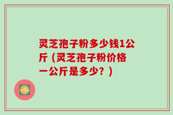 灵芝孢子粉多少钱1公斤 (灵芝孢子粉价格一公斤是多少？)