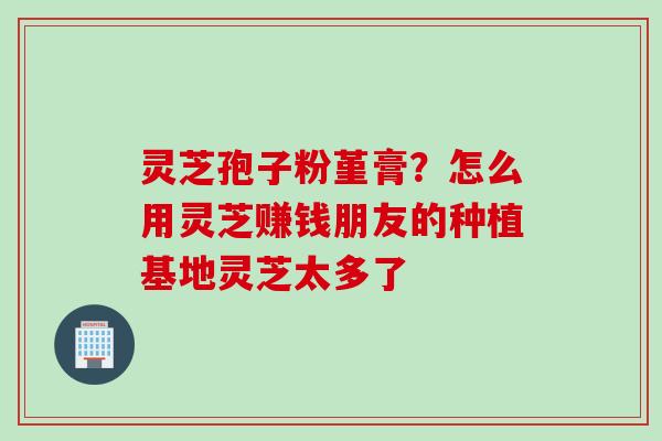 灵芝孢子粉堇膏？怎么用灵芝赚钱朋友的种植基地灵芝太多了