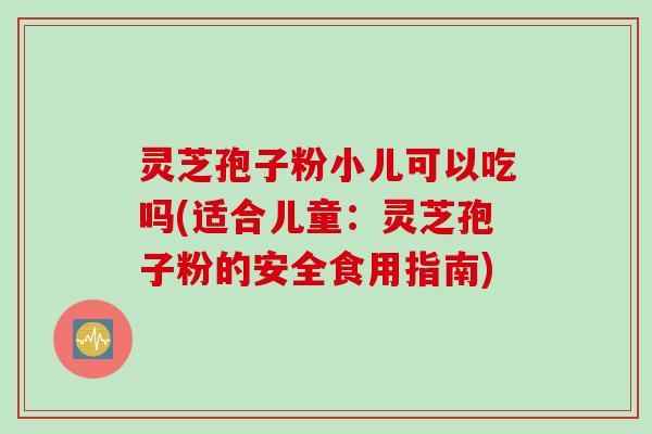 灵芝孢子粉小儿可以吃吗(适合儿童:灵芝孢子粉的安全食用指南) 灵芝孢子粉小儿可以吃吗(适合儿童:灵芝孢子粉的安全食用指南)