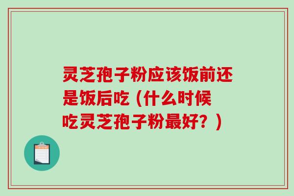 灵芝孢子粉应该饭前还是饭后吃 (什么时候吃灵芝孢子粉最好？)