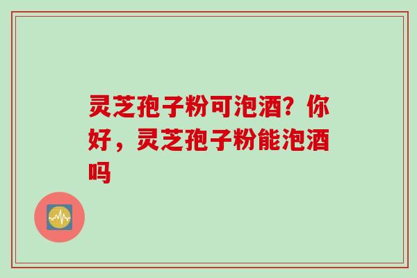 灵芝孢子粉可泡酒？你好，灵芝孢子粉能泡酒吗