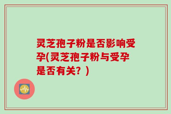 灵芝孢子粉是否影响受孕(灵芝孢子粉与受孕是否有关？)