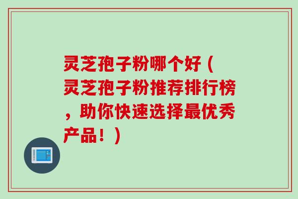 灵芝孢子粉哪个好 (灵芝孢子粉推荐排行榜，助你快速选择最优秀产品！)