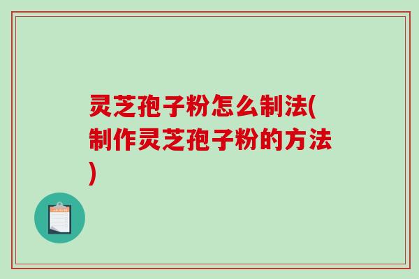 灵芝孢子粉怎么制法(制作灵芝孢子粉的方法)