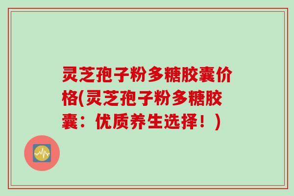 灵芝孢子粉多糖胶囊价格(灵芝孢子粉多糖胶囊：优质养生选择！)