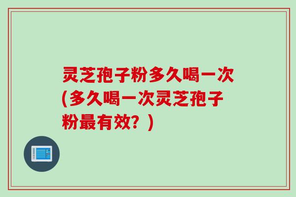 灵芝孢子粉多久喝一次(多久喝一次灵芝孢子粉最有效？)