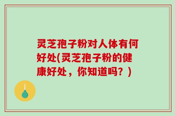 灵芝孢子粉对人体有何好处(灵芝孢子粉的健康好处，你知道吗？)