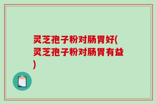 灵芝孢子粉对肠胃好(灵芝孢子粉对肠胃有益)