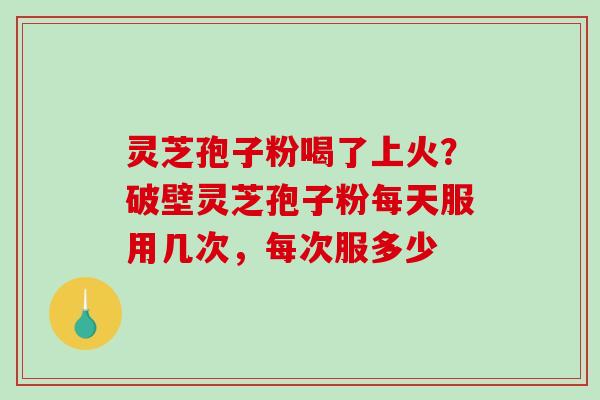 灵芝孢子粉喝了上火？破壁灵芝孢子粉每天服用几次，每次服多少