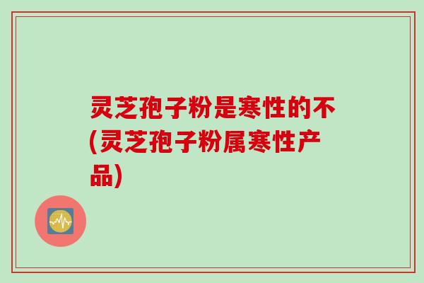 灵芝孢子粉是寒性的不(灵芝孢子粉属寒性产品)