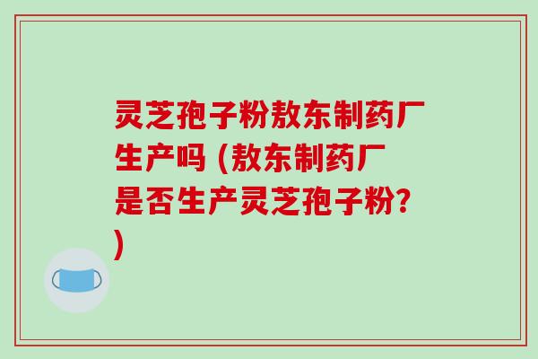 灵芝孢子粉敖东制药厂生产吗 (敖东制药厂是否生产灵芝孢子粉？)