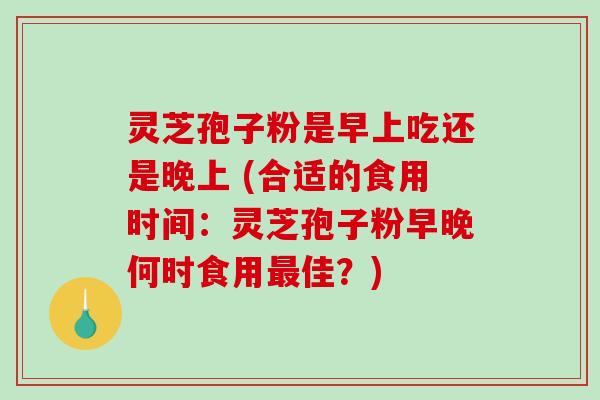 灵芝孢子粉是早上吃还是晚上 (合适的食用时间：灵芝孢子粉早晚何时食用最佳？)