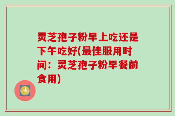 灵芝孢子粉早上吃还是下午吃好(最佳服用时间：灵芝孢子粉早餐前食用)