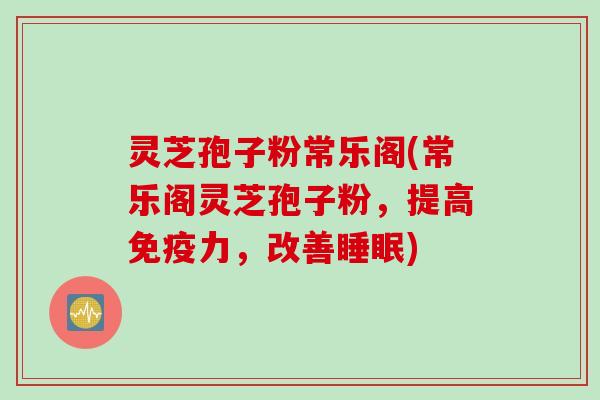 灵芝孢子粉常乐阁(常乐阁灵芝孢子粉，提高免疫力，改善睡眠)