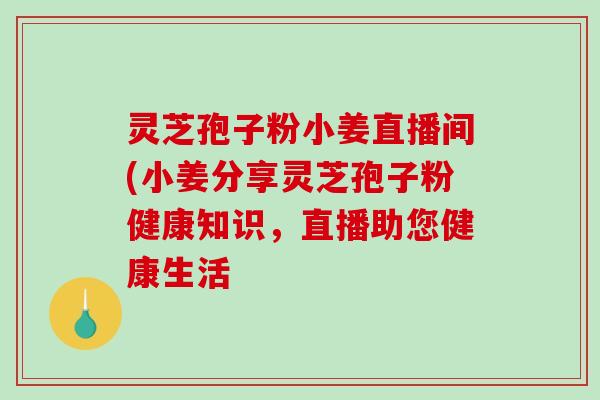 灵芝孢子粉小姜直播间(小姜分享灵芝孢子粉健康知识，直播助您健康生活