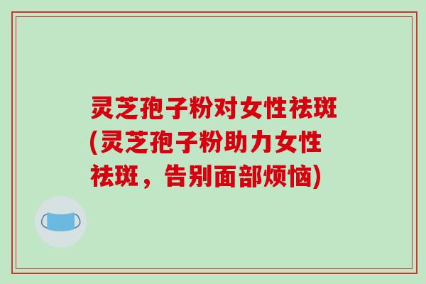 灵芝孢子粉对女性祛斑(灵芝孢子粉助力女性祛斑，告别面部烦恼)