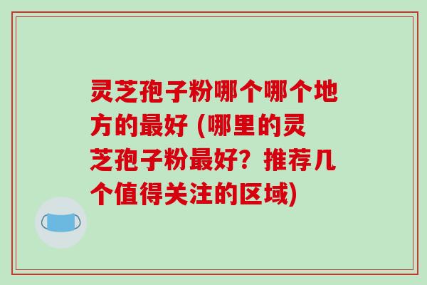 灵芝孢子粉哪个哪个地方的最好 (哪里的灵芝孢子粉最好？推荐几个值得关注的区域)