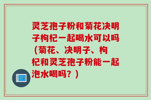 灵芝孢子粉和菊花决明子枸杞一起喝水可以吗 (菊花、决明子、枸杞和灵芝孢子粉能一起泡水喝吗？)