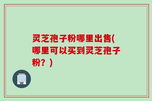 灵芝孢子粉哪里出售(哪里可以买到灵芝孢子粉？)