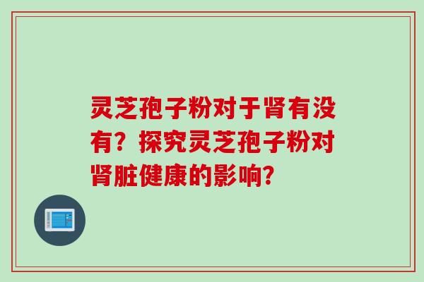 灵芝孢子粉对于肾有没有？探究灵芝孢子粉对肾脏健康的影响？