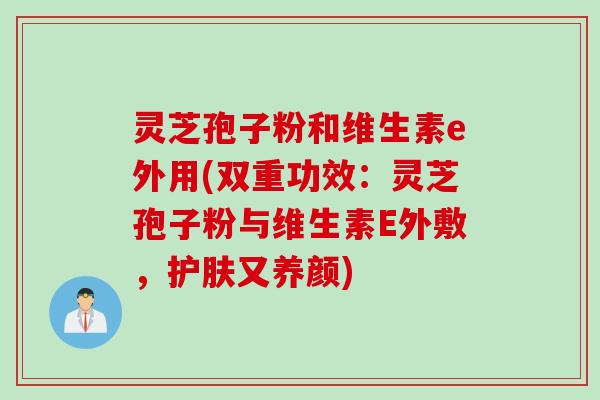灵芝孢子粉和维生素e外用(双重功效：灵芝孢子粉与维生素E外敷，护肤又养颜)