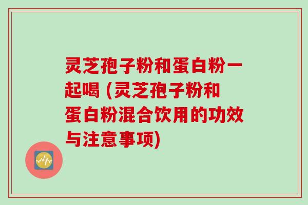 灵芝孢子粉和蛋白粉一起喝 (灵芝孢子粉和蛋白粉混合饮用的功效与注意事项)