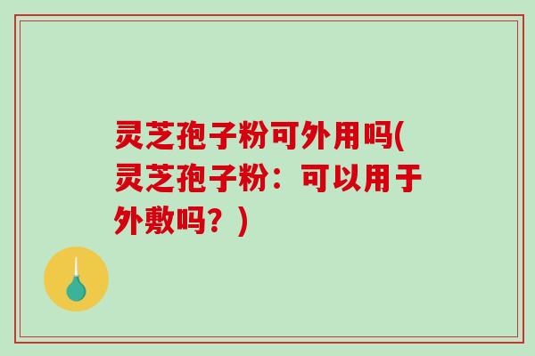 灵芝孢子粉可外用吗(灵芝孢子粉:可以用于外敷吗?) 灵芝孢子粉可外用吗(灵芝孢子粉:可以用于外敷吗?)
