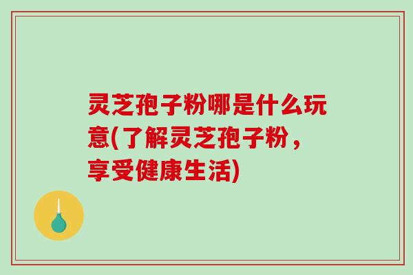 灵芝孢子粉哪是什么玩意(了解灵芝孢子粉，享受健康生活)