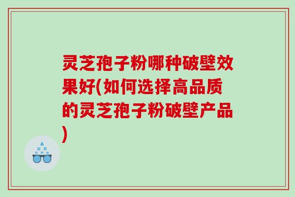 灵芝孢子粉哪种破壁效果好(如何选择高品质的灵芝孢子粉破壁产品)