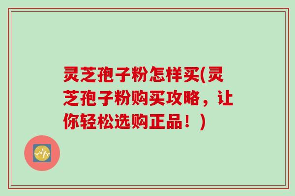 灵芝孢子粉怎样买(灵芝孢子粉购买攻略，让你轻松选购正品！)