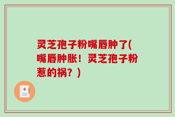 灵芝孢子粉嘴唇肿了(嘴唇肿胀！灵芝孢子粉惹的祸？)