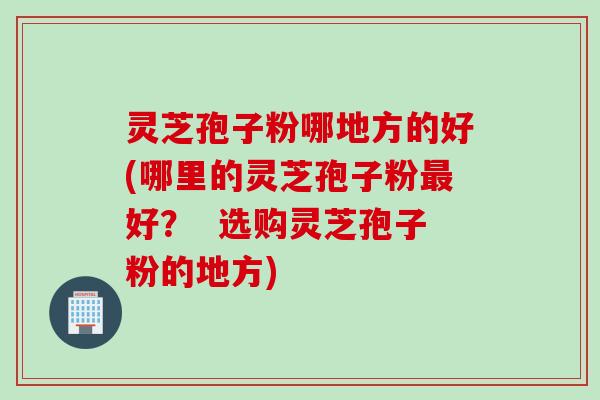 灵芝孢子粉哪地方的好(哪里的灵芝孢子粉好? 选购灵芝孢子粉的地方) 灵芝孢子粉哪地方的好(哪里的灵芝孢子粉好? 选购灵芝孢子粉的地方)