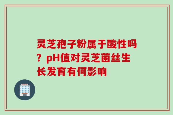 灵芝孢子粉属于酸性吗？pH值对灵芝菌丝生长发育有何影响