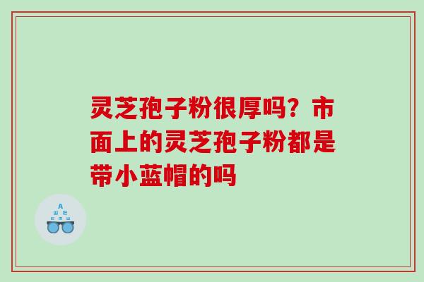 灵芝孢子粉很厚吗？市面上的灵芝孢子粉都是带小蓝帽的吗