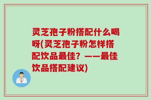 灵芝孢子粉搭配什么喝呀(灵芝孢子粉怎样搭配饮品最佳？——最佳饮品搭配建议)