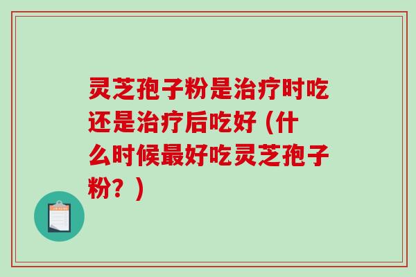 灵芝孢子粉是治疗时吃还是治疗后吃好 (什么时候最好吃灵芝孢子粉？)