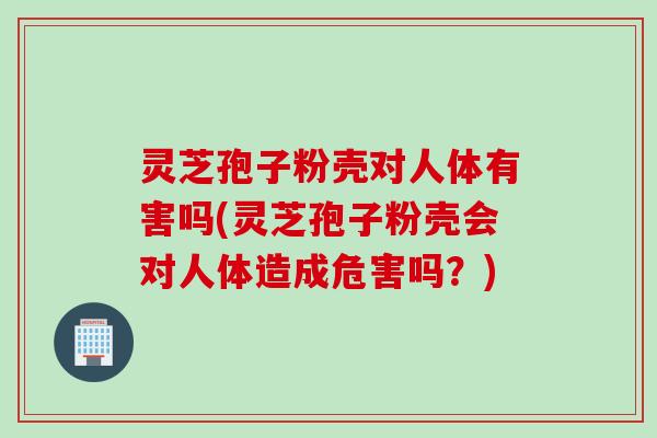 灵芝孢子粉壳对人体有害吗(灵芝孢子粉壳会对人体造成危害吗？)