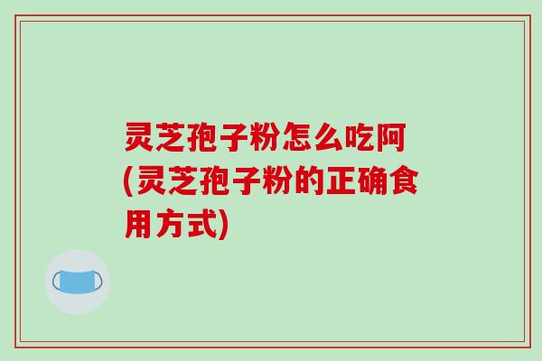 灵芝孢子粉怎么吃阿 (灵芝孢子粉的正确食用方式)
