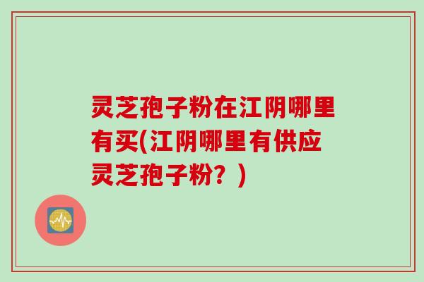 灵芝孢子粉在江阴哪里有买(江阴哪里有供应灵芝孢子粉？)