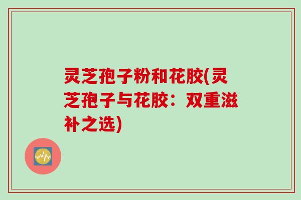 灵芝孢子粉和花胶(灵芝孢子与花胶：双重滋补之选)