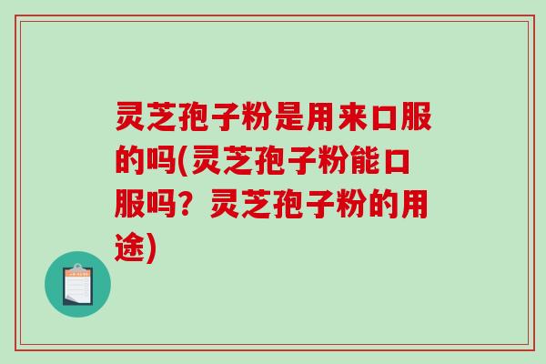 灵芝孢子粉是用来口服的吗(灵芝孢子粉能口服吗？灵芝孢子粉的用途)