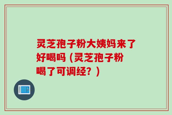 灵芝孢子粉大姨妈来了好喝吗 (灵芝孢子粉喝了可调经？)