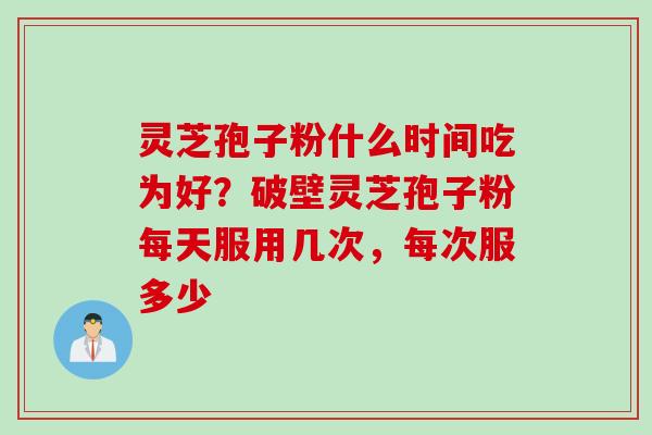 灵芝孢子粉什么时间吃为好？破壁灵芝孢子粉每天服用几次，每次服多少