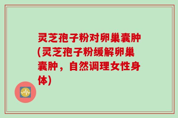 灵芝孢子粉对卵巢囊肿(灵芝孢子粉缓解卵巢囊肿，自然调理女性身体)