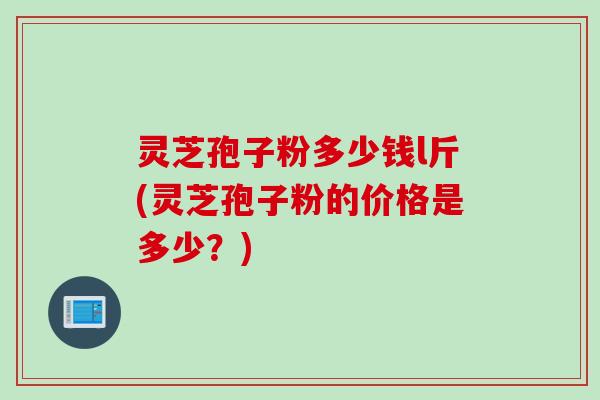 灵芝孢子粉多少钱l斤(灵芝孢子粉的价格是多少？)