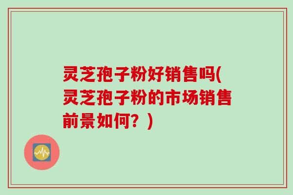 灵芝孢子粉好销售吗(灵芝孢子粉的市场销售前景如何？)
