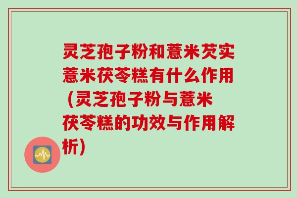 灵芝孢子粉和薏米芡实薏米茯苓糕有什么作用 (灵芝孢子粉与薏米茯苓糕的功效与作用解析)