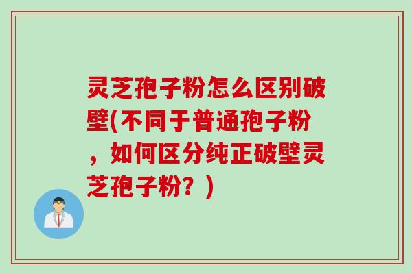 灵芝孢子粉怎么区别破壁(不同于普通孢子粉，如何区分纯正破壁灵芝孢子粉？)