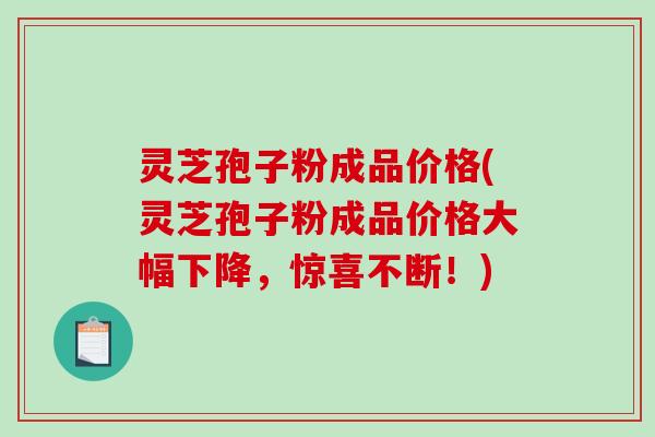 灵芝孢子粉成品价格(灵芝孢子粉成品价格大幅下降，惊喜不断！)