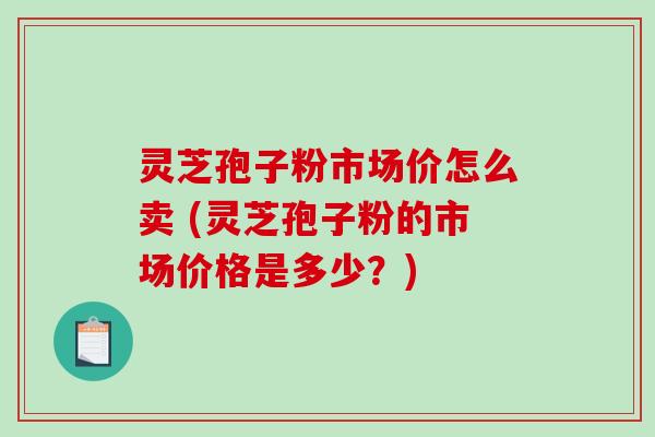 灵芝孢子粉市场价怎么卖 (灵芝孢子粉的市场价格是多少?) 灵芝孢子粉市场价怎么卖 (灵芝孢子粉的市场价格是多少?)